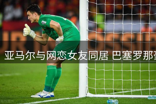 亚马尔与网恋女友同居 巴塞罗那豪宅迎来新女主人
