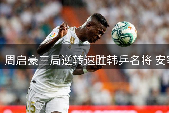 周启豪三局逆转速胜韩乒名将 安宰贤连败国际赛场发型难救主