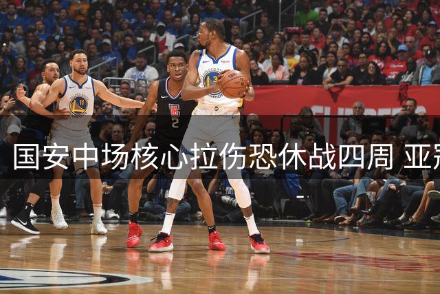 国安中场核心拉伤恐休战四周 亚冠出场前景存疑