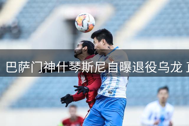 巴萨门神什琴斯尼自曝退役乌龙 直言西甲冠军重于欧冠