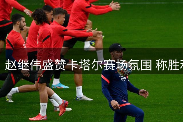 赵继伟盛赞卡塔尔赛场氛围 称胜利将成难忘回忆
