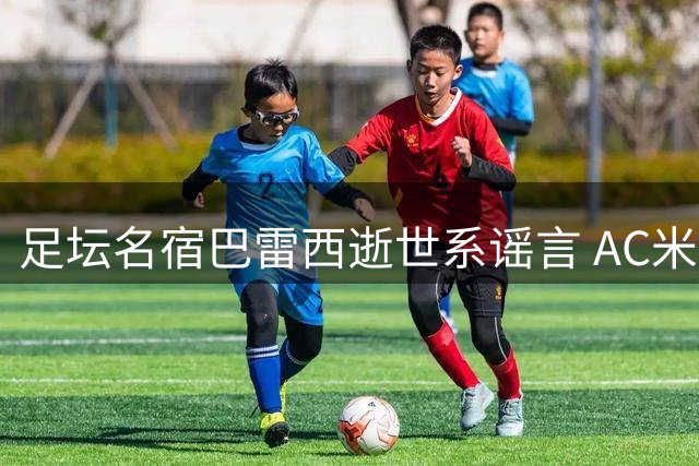 足坛名宿巴雷西逝世系谣言 AC米兰俱乐部发声证实球星平安