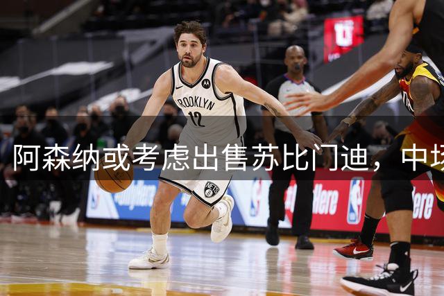 阿森纳或考虑出售苏比门迪，中场竞争加剧引关注